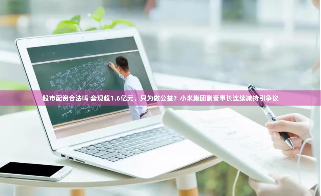 股市配资合法吗 套现超1.6亿元，只为做公益？小米集团副董事长连续减持引争议