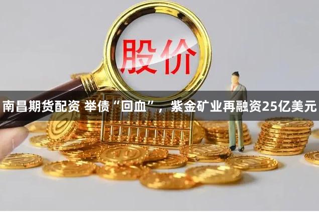 南昌期货配资 举债“回血”，紫金矿业再融资25亿美元