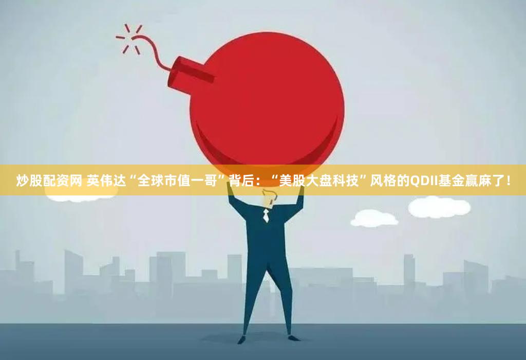 炒股配资网 英伟达“全球市值一哥”背后：“美股大盘科技”风格的QDII基金赢麻了！