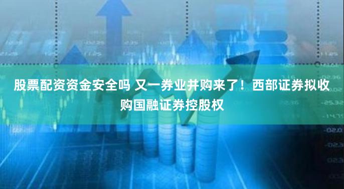 股票配资资金安全吗 又一券业并购来了！西部证券拟收购国融证券控股权