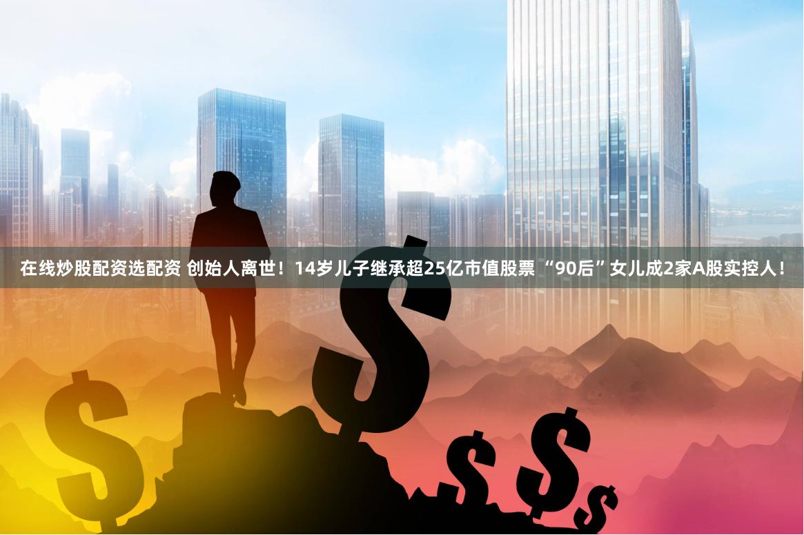 在线炒股配资选配资 创始人离世！14岁儿子继承超25亿市值股票 “90后”女儿成2家A股实控人！