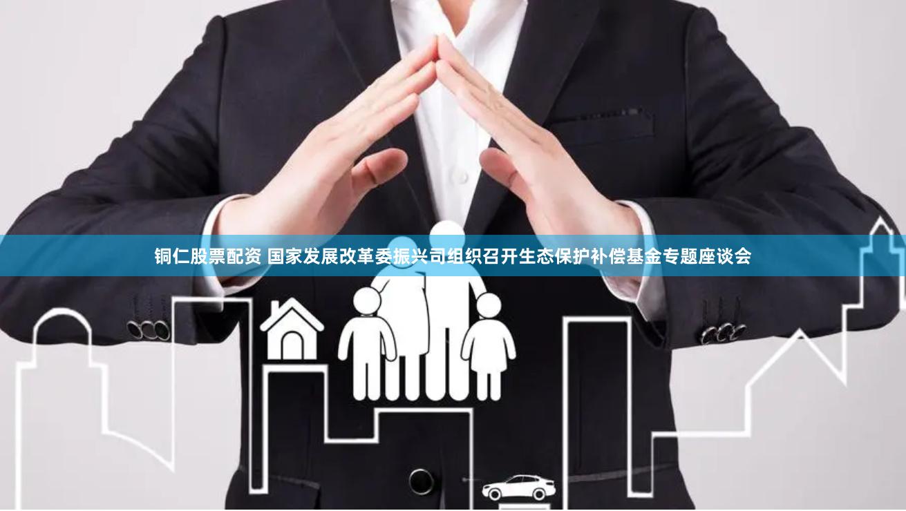铜仁股票配资 国家发展改革委振兴司组织召开生态保护补偿基金专题座谈会