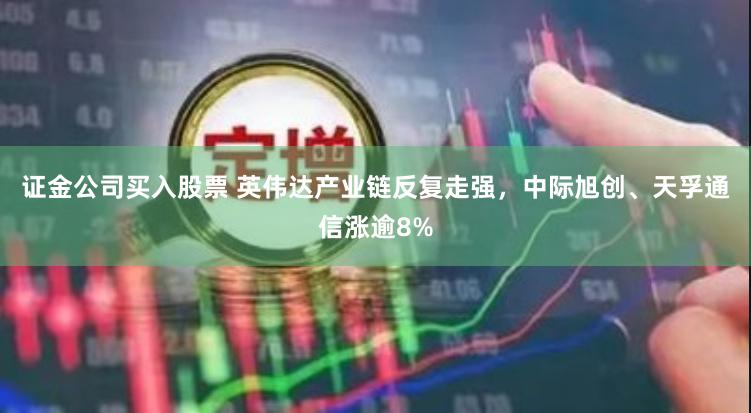 证金公司买入股票 英伟达产业链反复走强，中际旭创、天孚通信涨逾8%