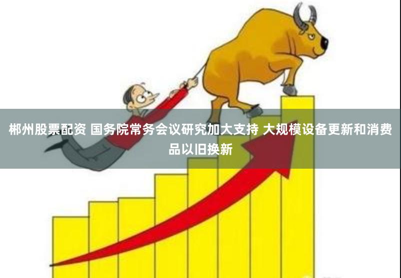 郴州股票配资 国务院常务会议研究加大支持 大规模设备更新和消费品以旧换新