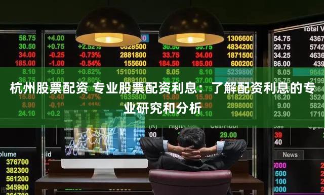 杭州股票配资 专业股票配资利息：了解配资利息的专业研究和分析