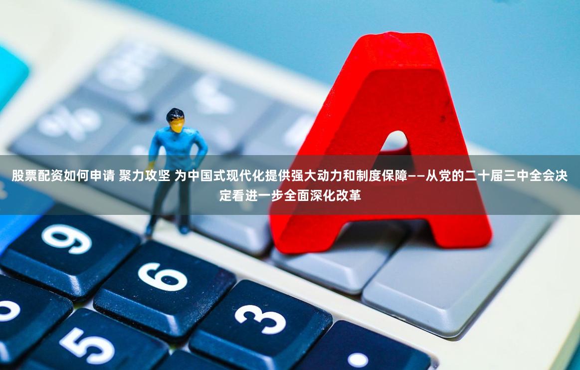 股票配资如何申请 聚力攻坚 为中国式现代化提供强大动力和制度保障——从党的二十届三中全会决定看进一步全面深化改革