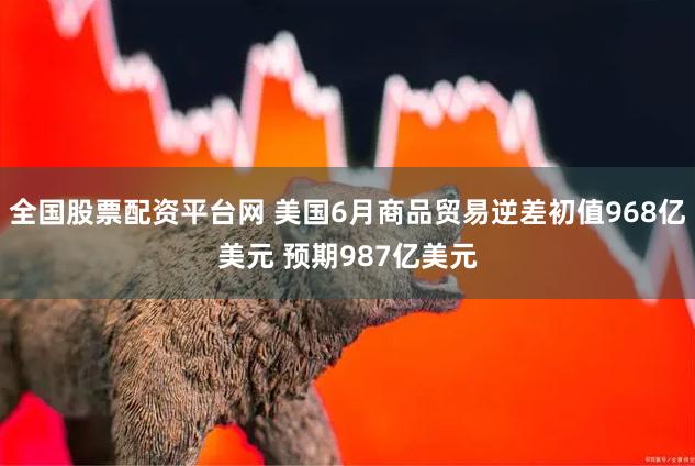 全国股票配资平台网 美国6月商品贸易逆差初值968亿美元 预期987亿美元