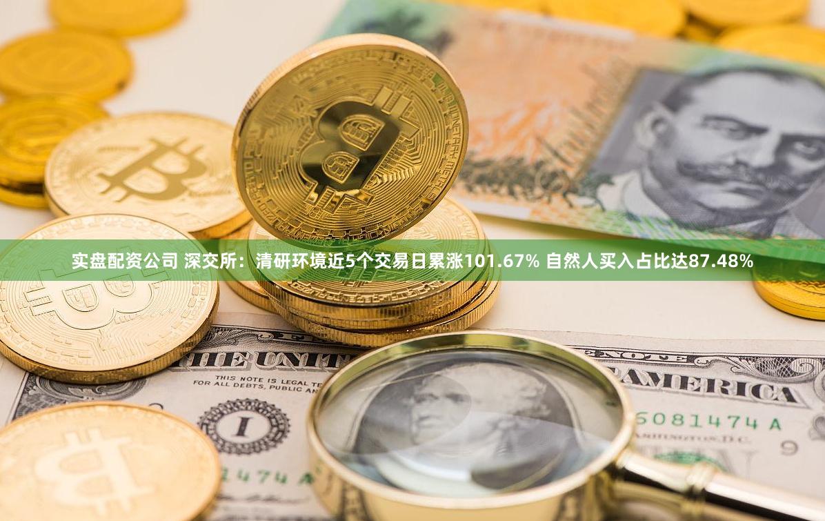 实盘配资公司 深交所：清研环境近5个交易日累涨101.67% 自然人买入占比达87.48%