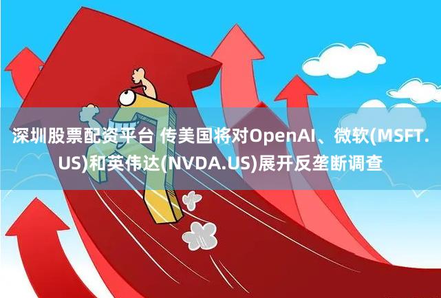 深圳股票配资平台 传美国将对OpenAI、微软(MSFT.US)和英伟达(NVDA.US)展开反垄断调查