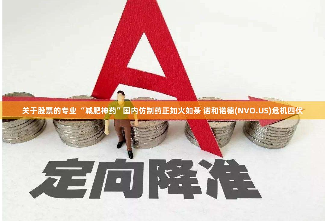 关于股票的专业 “减肥神药”国内仿制药正如火如荼 诺和诺德(NVO.US)危机四伏