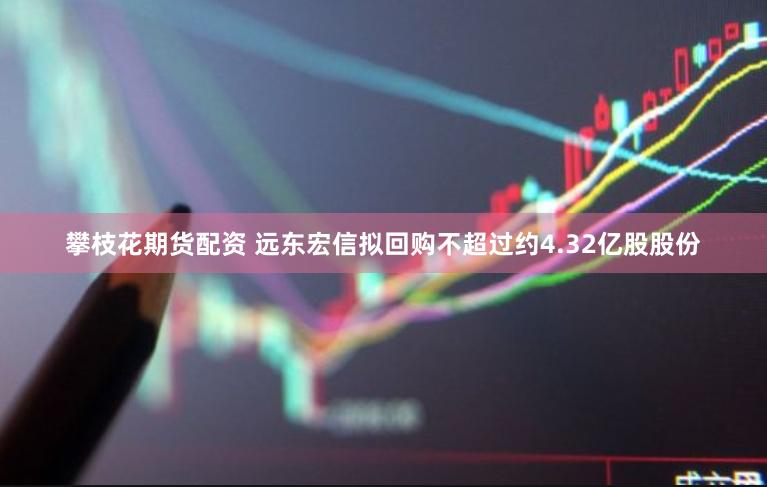攀枝花期货配资 远东宏信拟回购不超过约4.32亿股股份
