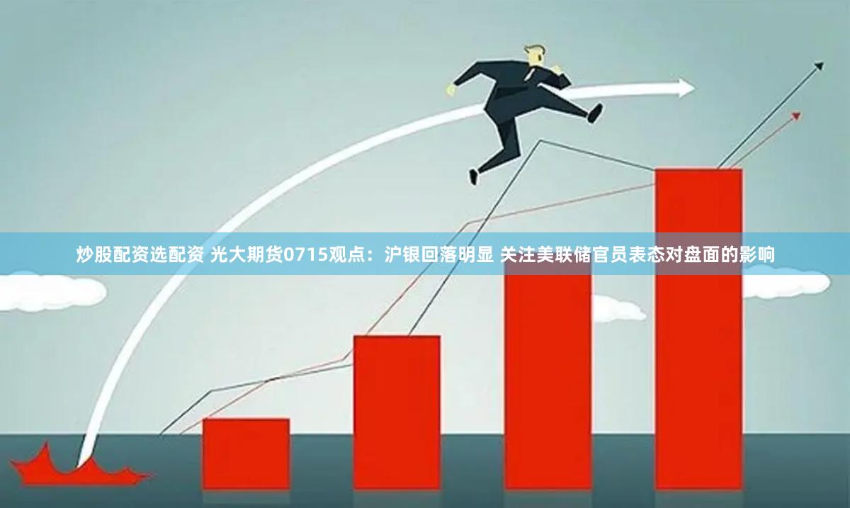 炒股配资选配资 光大期货0715观点：沪银回落明显 关注美联储官员表态对盘面的影响