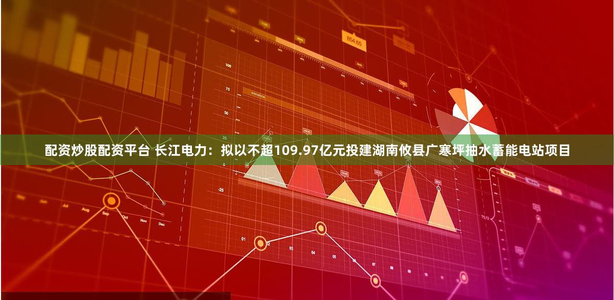 配资炒股配资平台 长江电力：拟以不超109.97亿元投建湖南攸县广寒坪抽水蓄能电站项目