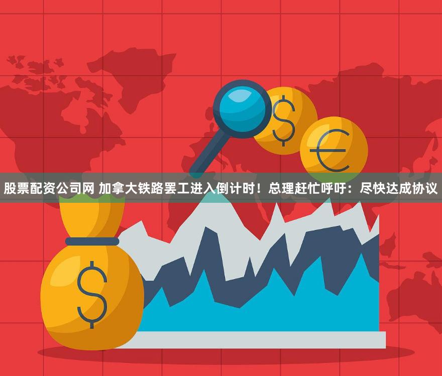 股票配资公司网 加拿大铁路罢工进入倒计时！总理赶忙呼吁：尽快达成协议