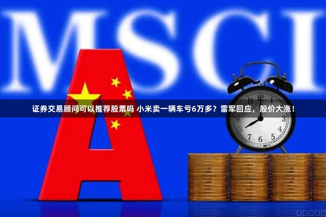 证券交易顾问可以推荐股票吗 小米卖一辆车亏6万多？雷军回应，股价大涨！