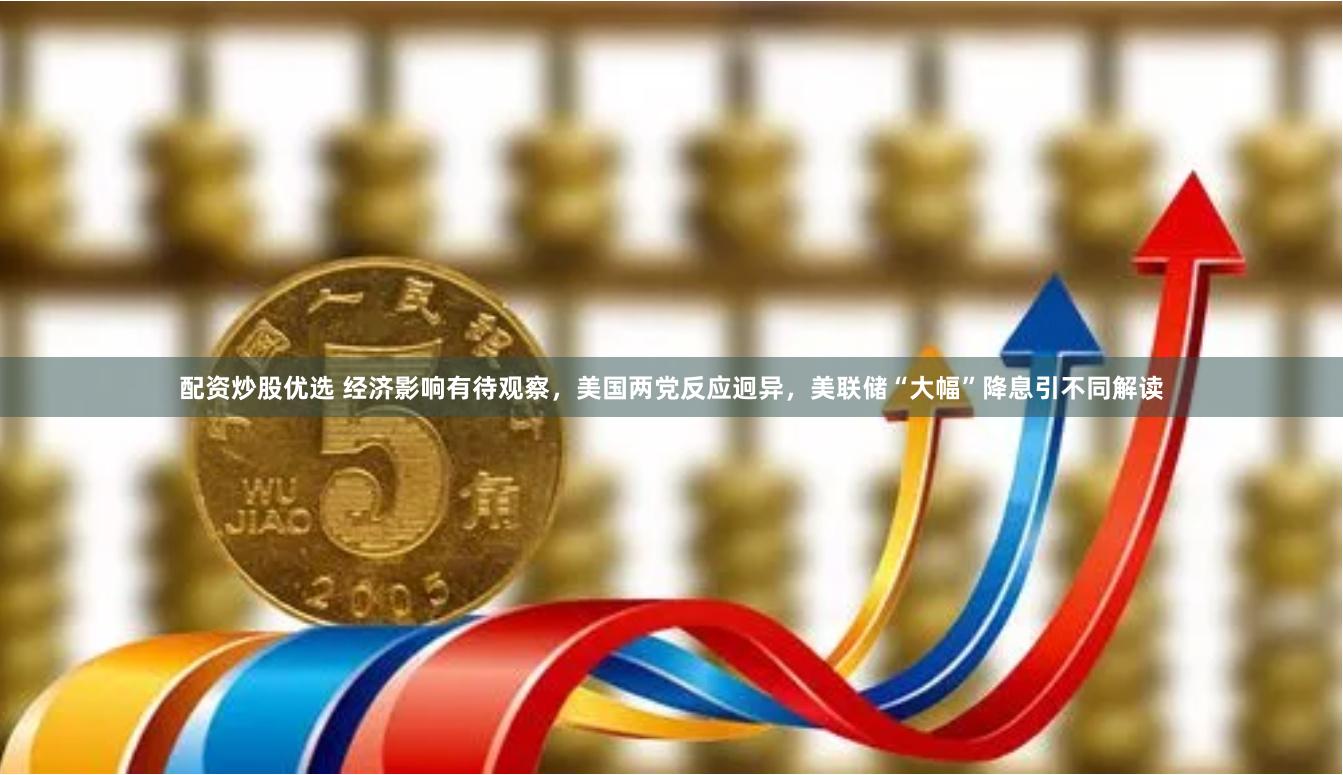 配资炒股优选 经济影响有待观察，美国两党反应迥异，美联储“大幅”降息引不同解读