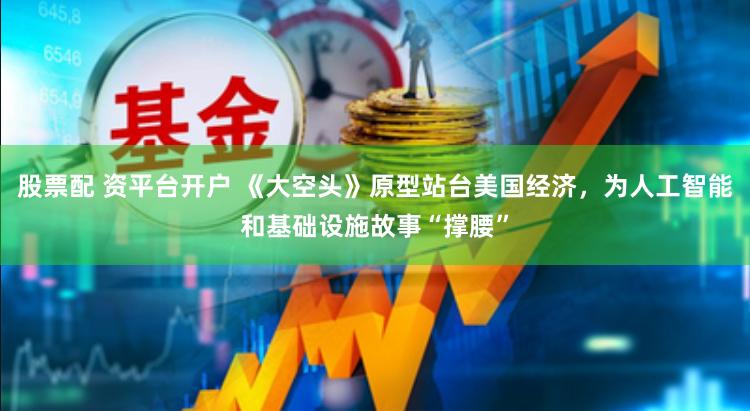 股票配 资平台开户 《大空头》原型站台美国经济，为人工智能和基础设施故事“撑腰”
