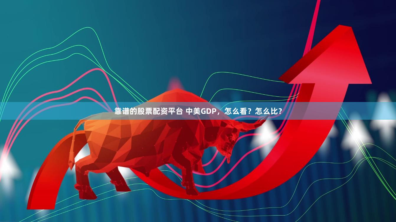 靠谱的股票配资平台 中美GDP，怎么看？怎么比？