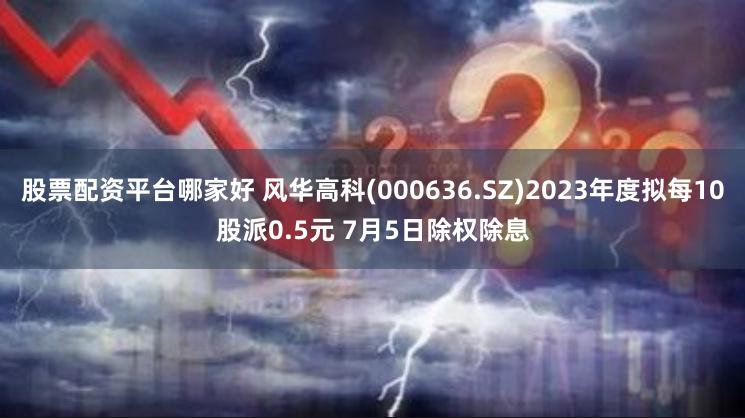 股票配资平台哪家好 风华高科(000636.SZ)2023年度拟每10股派0.5元 7月5日除权除息