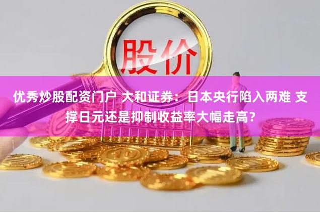优秀炒股配资门户 大和证券：日本央行陷入两难 支撑日元还是抑制收益率大幅走高？