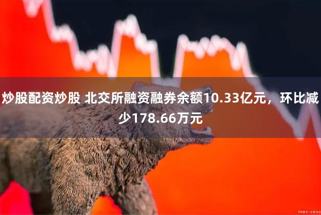 炒股配资炒股 北交所融资融券余额10.33亿元，环比减少178.66万元