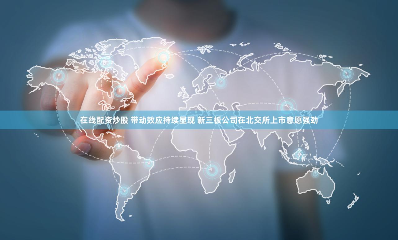 在线配资炒股 带动效应持续显现 新三板公司在北交所上市意愿强劲