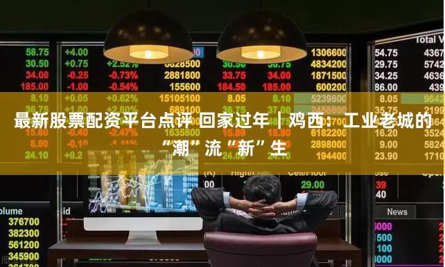 最新股票配资平台点评 回家过年｜鸡西：工业老城的“潮”流“新”生