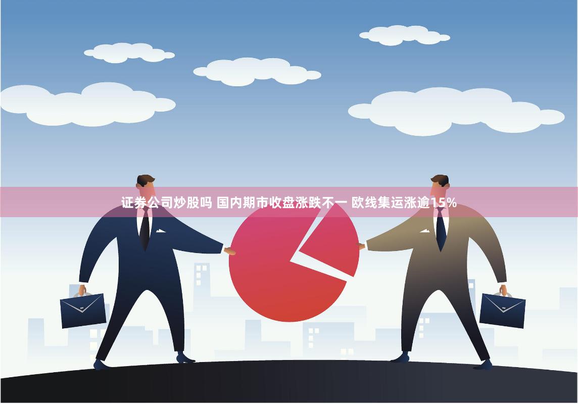 证券公司炒股吗 国内期市收盘涨跌不一 欧线集运涨逾15%