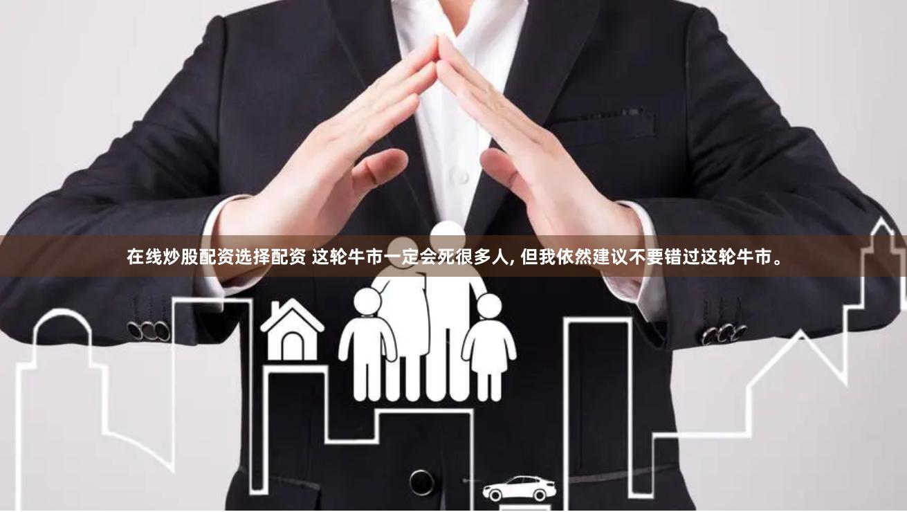 在线炒股配资选择配资 这轮牛市一定会死很多人, 但我依然建议不要错过这轮牛市。
