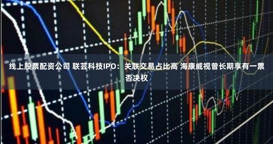 线上股票配资公司 联芸科技IPO：关联交易占比高 海康威视曾长期享有一票否决权