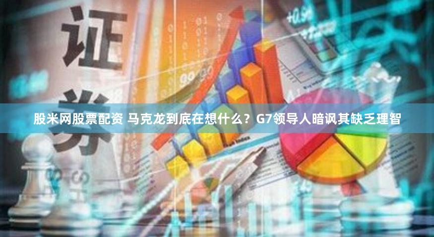 股米网股票配资 马克龙到底在想什么？G7领导人暗讽其缺乏理智