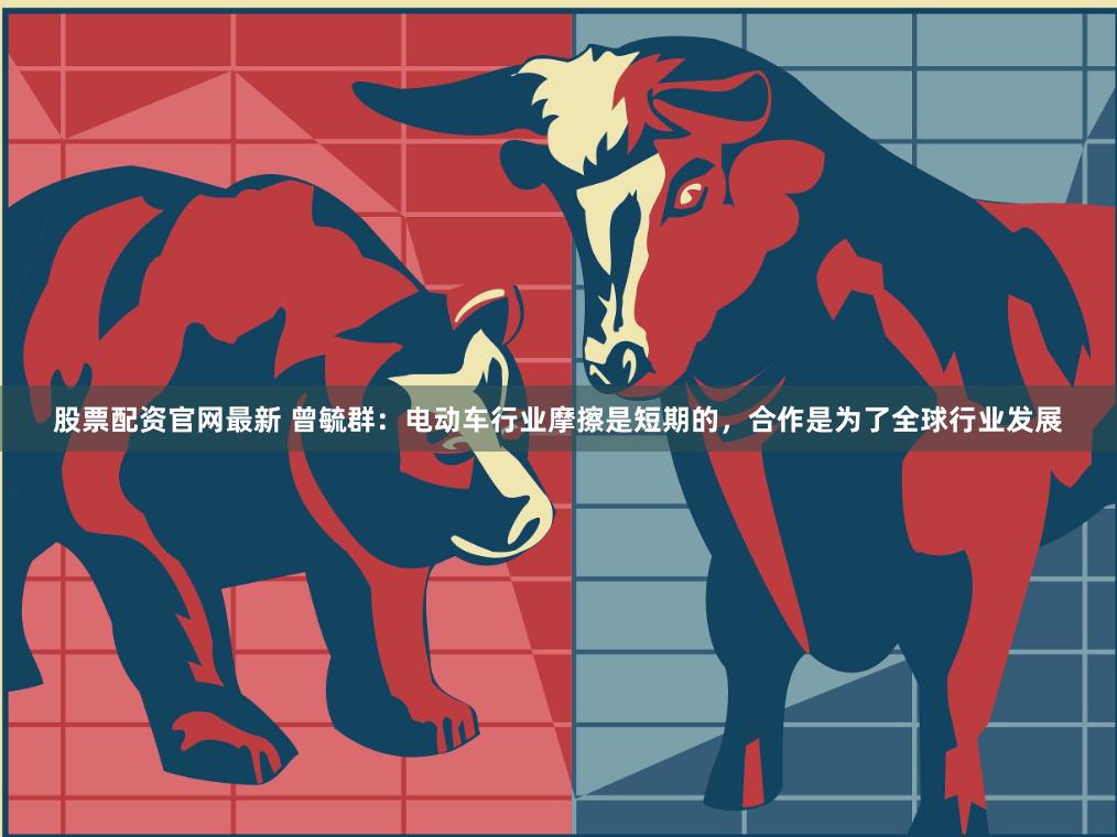 股票配资官网最新 曾毓群：电动车行业摩擦是短期的，合作是为了全球行业发展