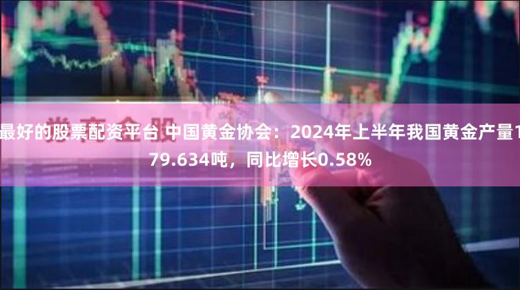 最好的股票配资平台 中国黄金协会：2024年上半年我国黄金产量179.634吨，同比增长0.58%