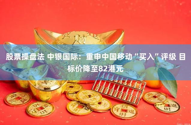 股票操盘法 中银国际：重申中国移动“买入”评级 目标价降至82港元