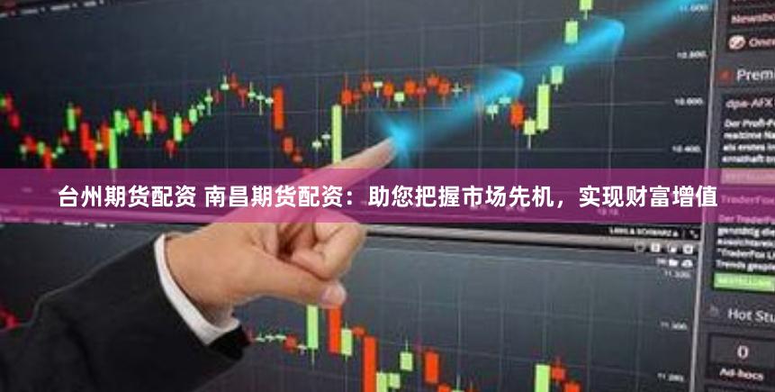 台州期货配资 南昌期货配资：助您把握市场先机，实现财富增值