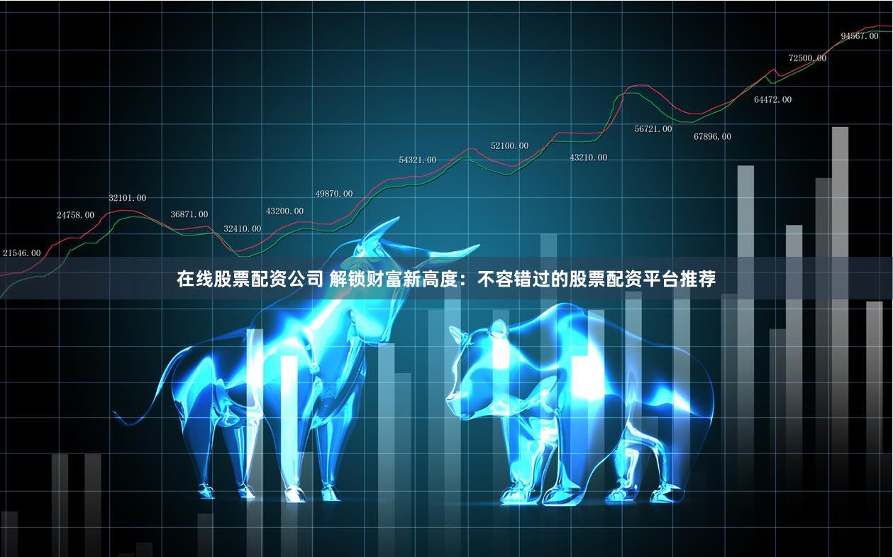 在线股票配资公司 解锁财富新高度：不容错过的股票配资平台推荐