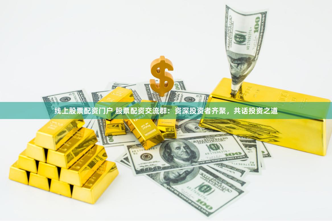 线上股票配资门户 股票配资交流群：资深投资者齐聚，共话投资之道