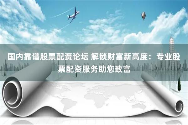 国内靠谱股票配资论坛 解锁财富新高度：专业股票配资服务助您致富