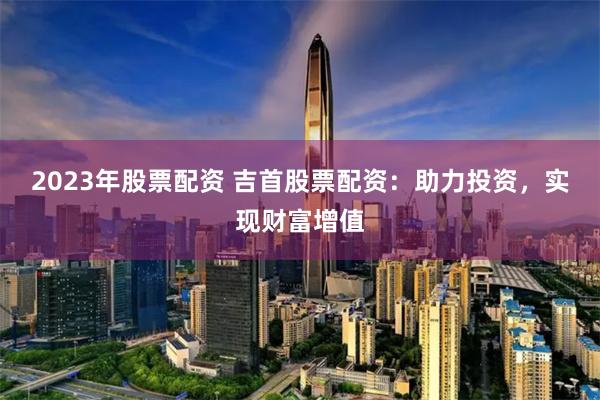 2023年股票配资 吉首股票配资：助力投资，实现财富增值