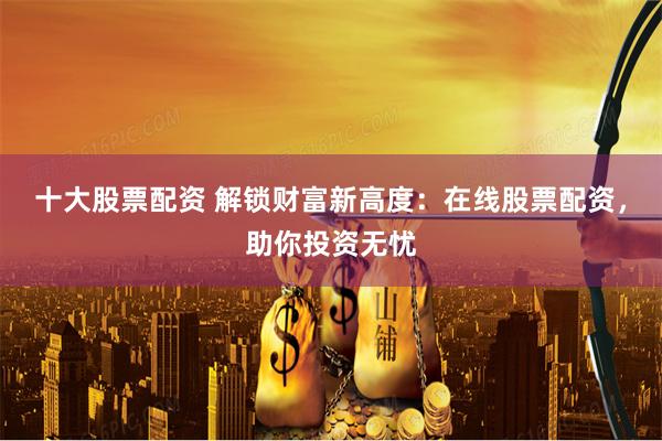 十大股票配资 解锁财富新高度：在线股票配资，助你投资无忧