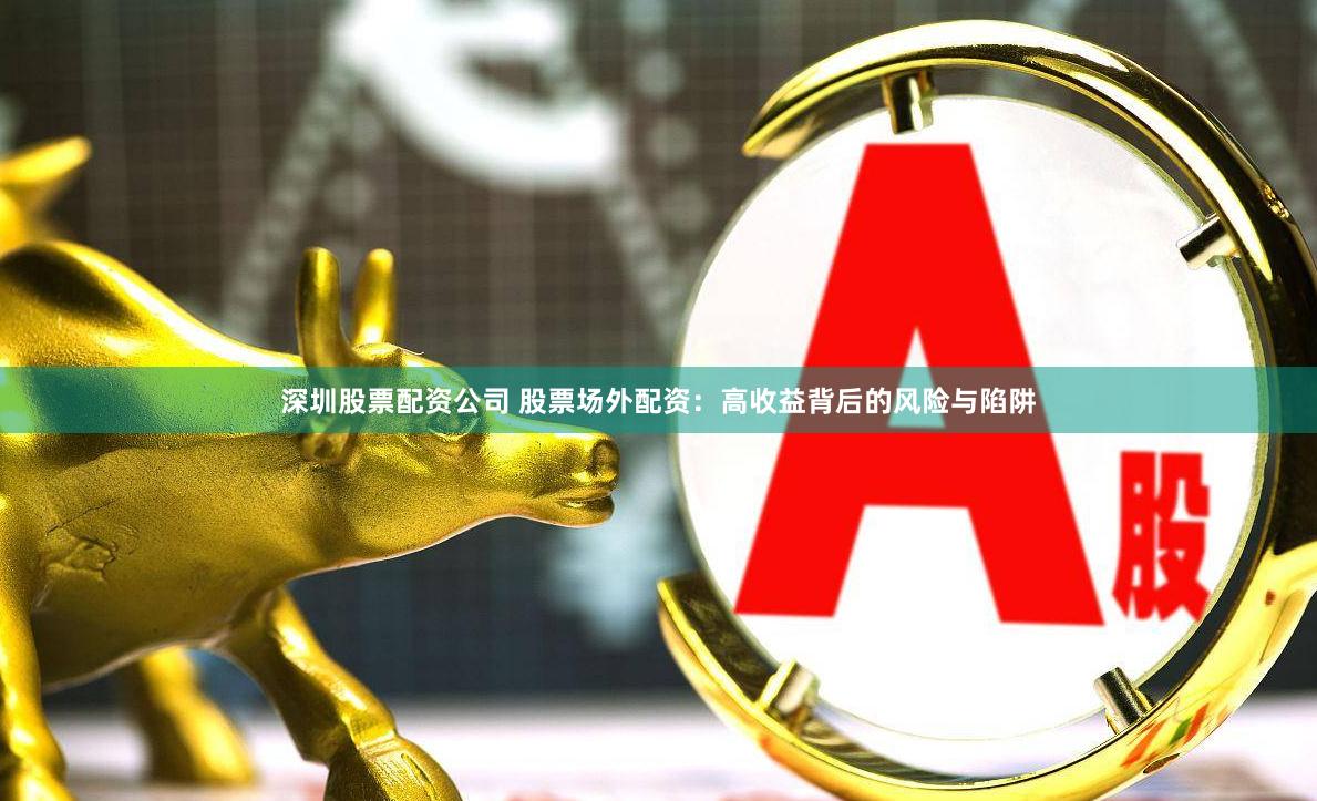 深圳股票配资公司 股票场外配资：高收益背后的风险与陷阱
