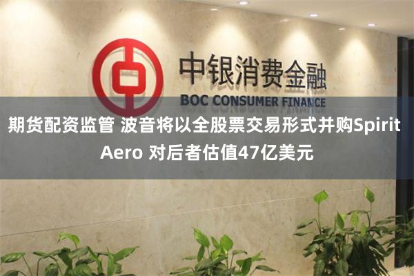 期货配资监管 波音将以全股票交易形式并购Spirit Aero 对后者估值47亿美元