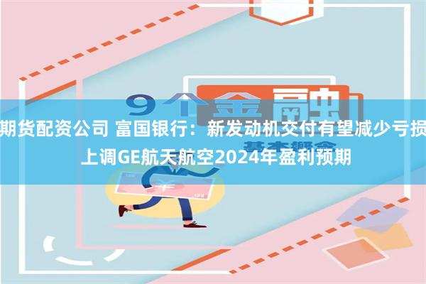 期货配资公司 富国银行：新发动机交付有望减少亏损 上调GE航天航空2024年盈利预期