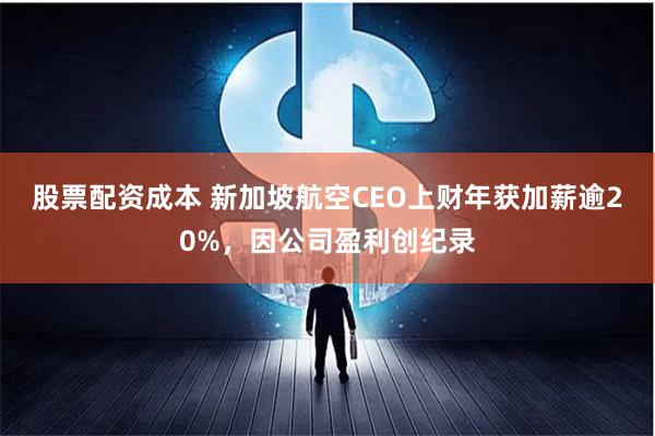 股票配资成本 新加坡航空CEO上财年获加薪逾20%，因公司盈利创纪录