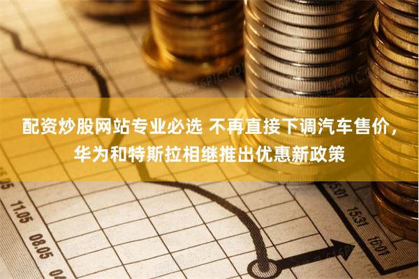 配资炒股网站专业必选 不再直接下调汽车售价，华为和特斯拉相继推出优惠新政策