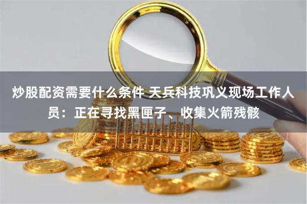 炒股配资需要什么条件 天兵科技巩义现场工作人员：正在寻找黑匣子、收集火箭残骸