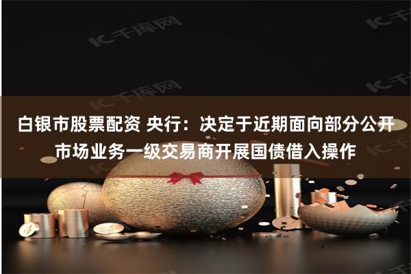白银市股票配资 央行：决定于近期面向部分公开市场业务一级交易商开展国债借入操作