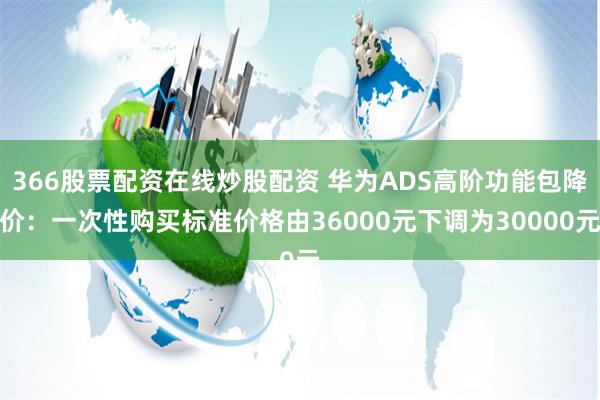 366股票配资在线炒股配资 华为ADS高阶功能包降价：一次性购买标准价格由36000元下调为30000元