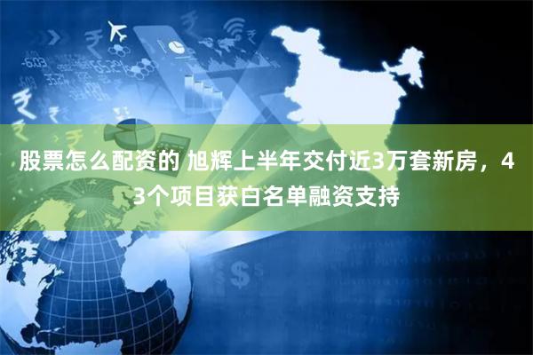 股票怎么配资的 旭辉上半年交付近3万套新房，43个项目获白名单融资支持