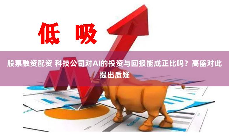 股票融资配资 科技公司对AI的投资与回报能成正比吗？高盛对此提出质疑